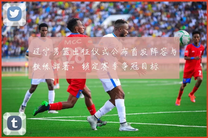 辽宁男篮出征仪式公布首发阵容与教练部署，锁定赛季争冠目标