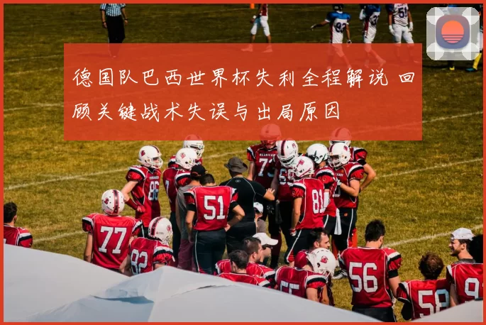 德国队巴西世界杯失利全程解说 回顾关键战术失误与出局原因