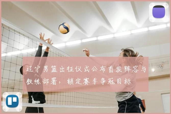 辽宁男篮出征仪式公布首发阵容与教练部署，锁定赛季争冠目标