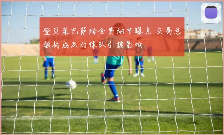 登贝莱巴萨转会费细节曝光 交易总额构成及对球队引援影响