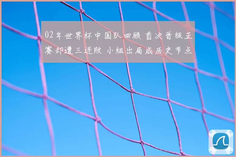 02年世界杯中国队回顾 首次晋级正赛却遭三连败 小组出局成历史节点
