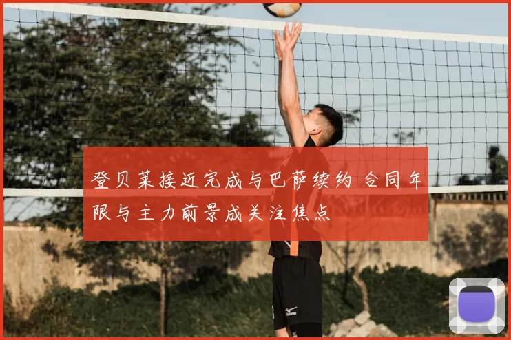 登贝莱接近完成与巴萨续约 合同年限与主力前景成关注焦点