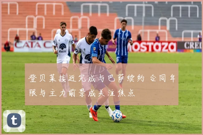 登贝莱接近完成与巴萨续约 合同年限与主力前景成关注焦点