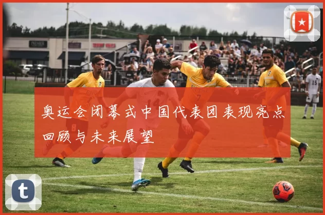 奥运会闭幕式中国代表团表现亮点回顾与未来展望