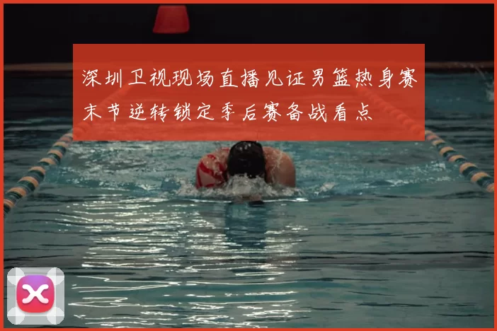 深圳卫视现场直播见证男篮热身赛末节逆转锁定季后赛备战看点