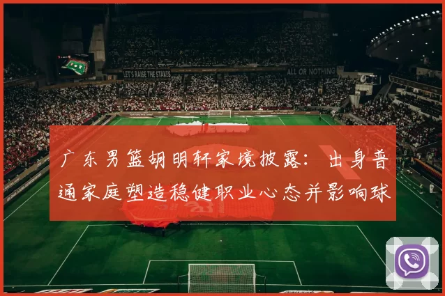 广东男篮胡明轩家境披露：出身普通家庭塑造稳健职业心态并影响球队轮换