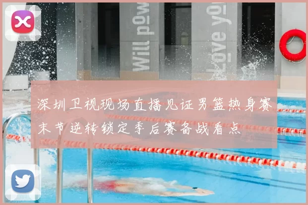 深圳卫视现场直播见证男篮热身赛末节逆转锁定季后赛备战看点