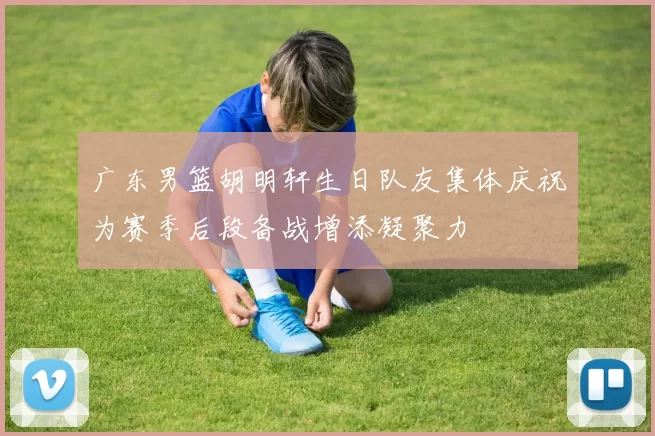 广东男篮胡明轩生日队友集体庆祝为赛季后段备战增添凝聚力