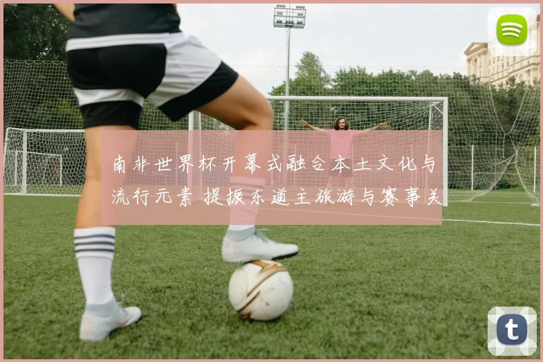 南非世界杯开幕式融合本土文化与流行元素 提振东道主旅游与赛事关注度