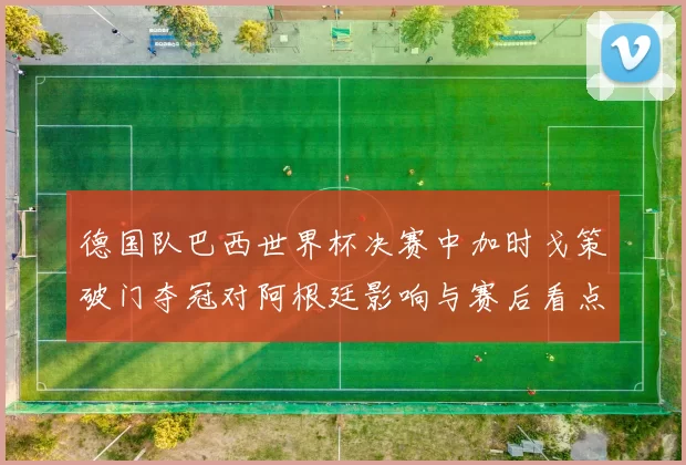 德国队巴西世界杯决赛中加时戈策破门夺冠对阿根廷影响与赛后看点分析