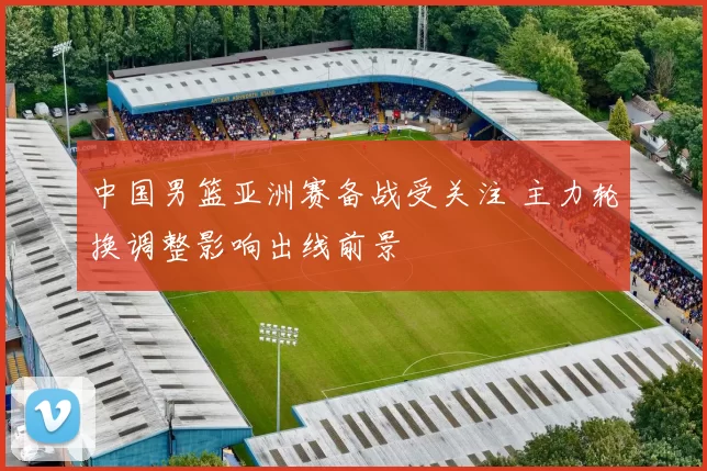 中国男篮亚洲赛备战受关注 主力轮换调整影响出线前景