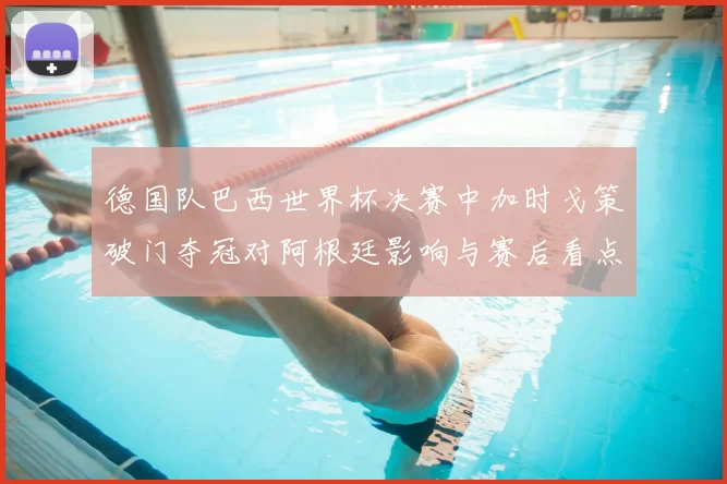 德国队巴西世界杯决赛中加时戈策破门夺冠对阿根廷影响与赛后看点分析