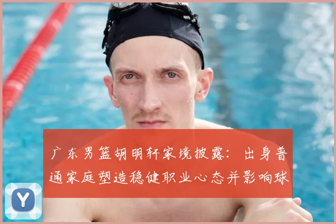 广东男篮胡明轩家境披露：出身普通家庭塑造稳健职业心态并影响球队轮换