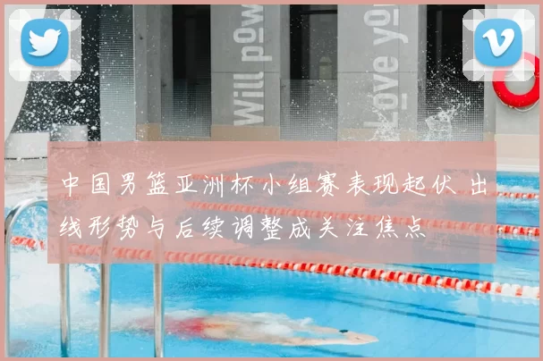 中国男篮亚洲杯小组赛表现起伏 出线形势与后续调整成关注焦点