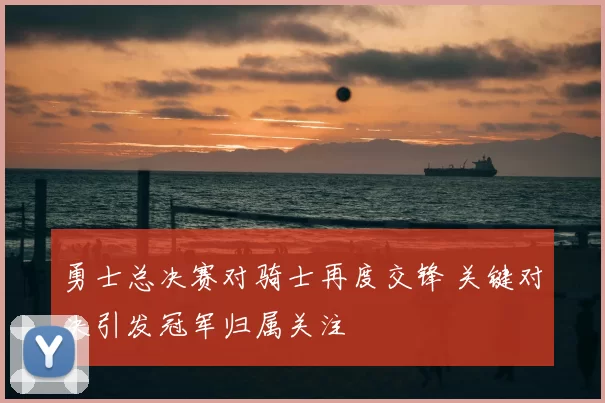 勇士总决赛对骑士再度交锋 关键对决引发冠军归属关注