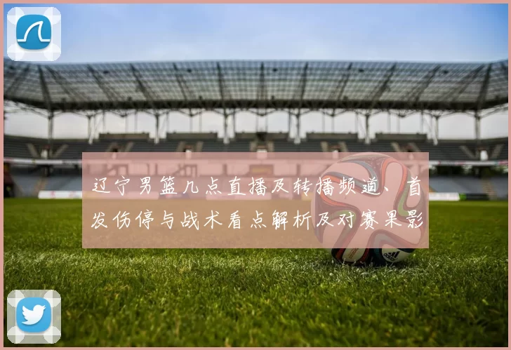 辽宁男篮几点直播及转播频道、首发伤停与战术看点解析及对赛果影响