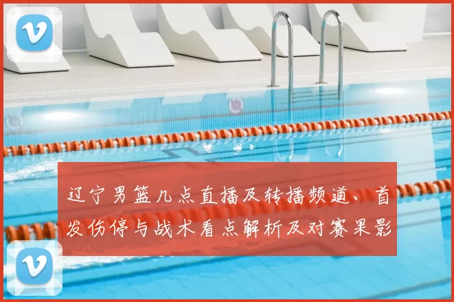 辽宁男篮几点直播及转播频道、首发伤停与战术看点解析及对赛果影响