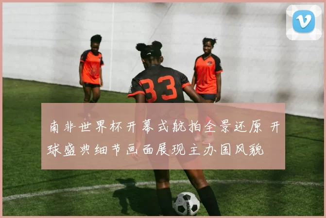 南非世界杯开幕式航拍全景还原 开球盛典细节画面展现主办国风貌