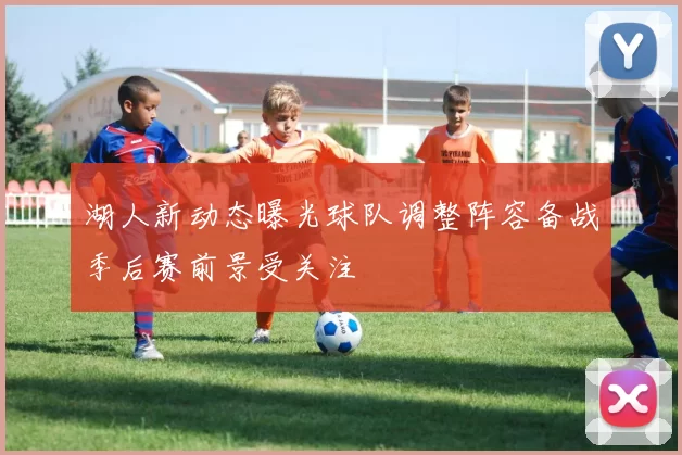 湖人新动态曝光球队调整阵容备战季后赛前景受关注