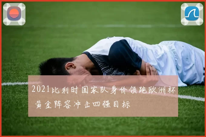 2021比利时国家队身价领跑欧洲杯 黄金阵容冲击四强目标