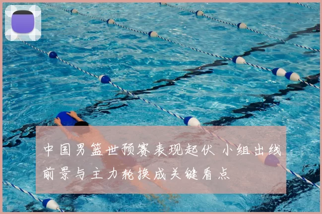 中国男篮世预赛表现起伏 小组出线前景与主力轮换成关键看点