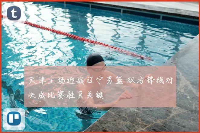 天津主场迎战辽宁男篮 双方锋线对决成比赛胜负关键