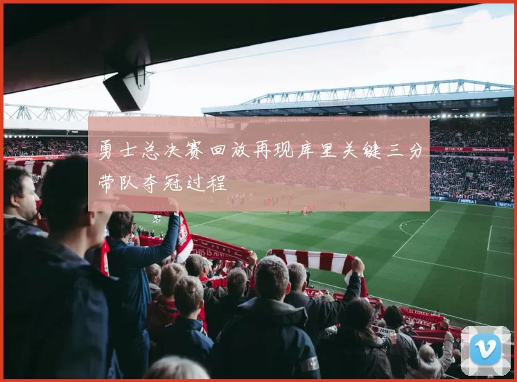 勇士总决赛回放再现库里关键三分带队夺冠过程