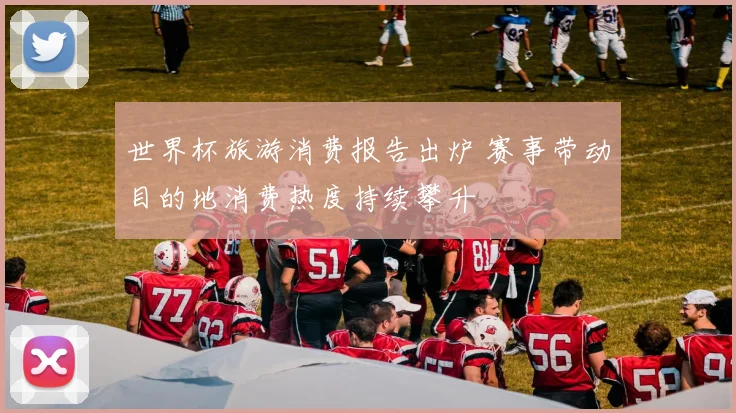 世界杯旅游消费报告出炉 赛事带动目的地消费热度持续攀升