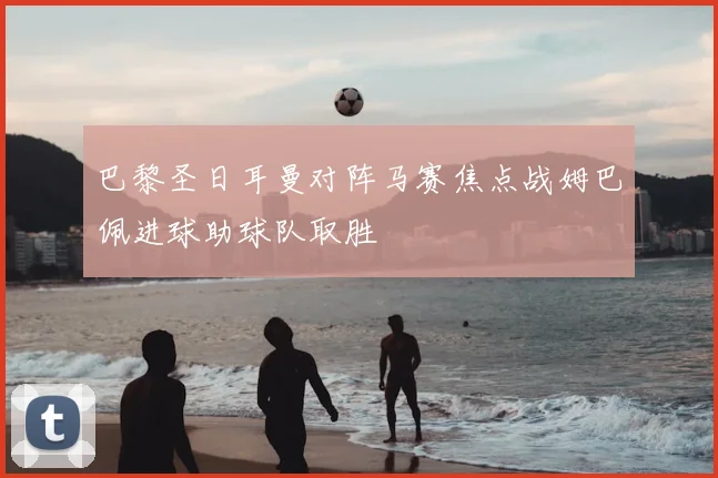 巴黎圣日耳曼对阵马赛焦点战姆巴佩进球助球队取胜