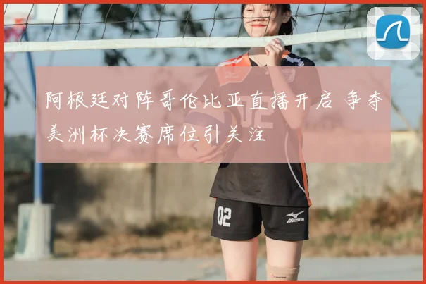 阿根廷对阵哥伦比亚直播开启 争夺美洲杯决赛席位引关注