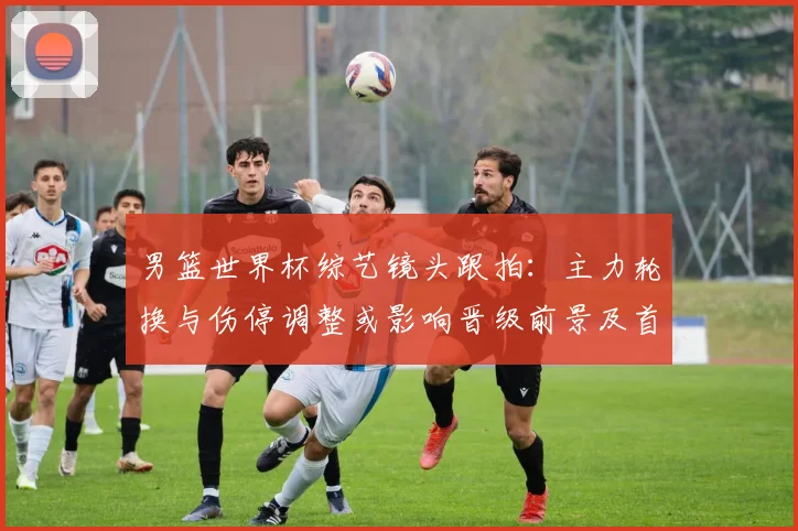 男篮世界杯综艺镜头跟拍：主力轮换与伤停调整或影响晋级前景及首发名单