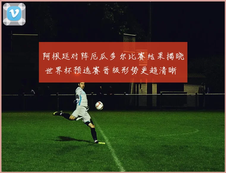 阿根廷对阵厄瓜多尔比赛结果揭晓 世界杯预选赛晋级形势更趋清晰