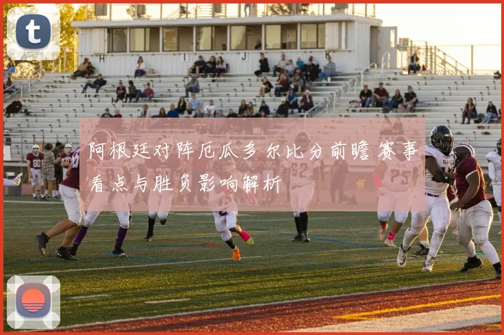 阿根廷对阵厄瓜多尔比分前瞻 赛事看点与胜负影响解析