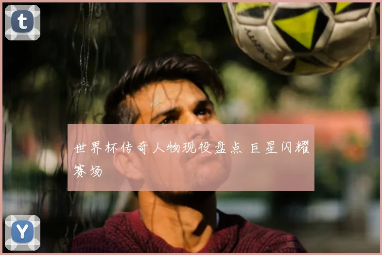 世界杯传奇人物现役盘点 巨星闪耀赛场