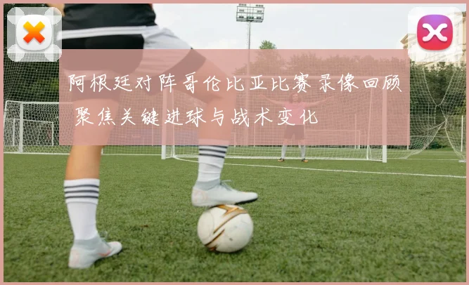 阿根廷对阵哥伦比亚比赛录像回顾 聚焦关键进球与战术变化