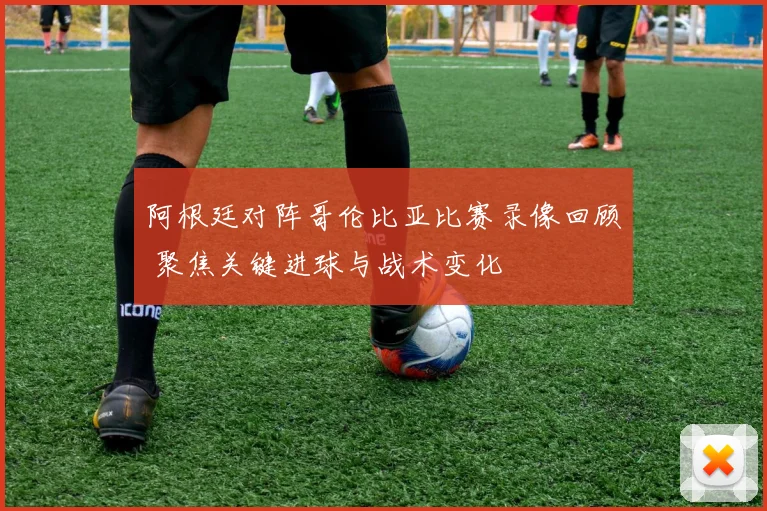 阿根廷对阵哥伦比亚比赛录像回顾 聚焦关键进球与战术变化