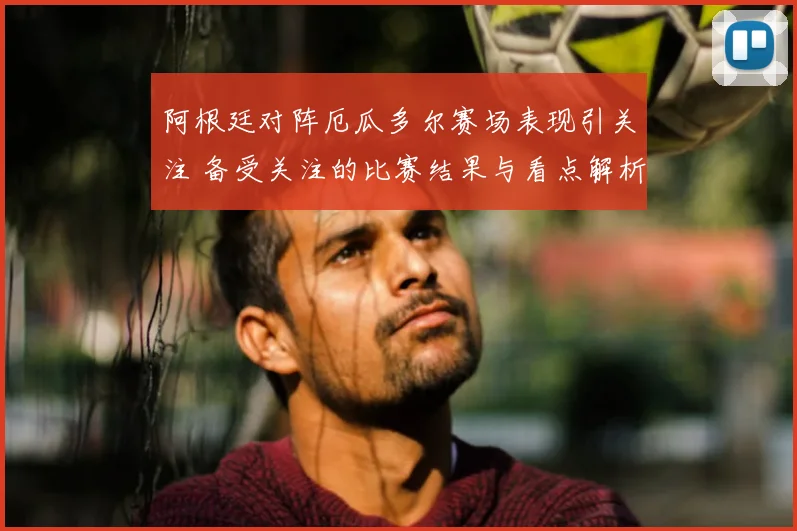阿根廷对阵厄瓜多尔赛场表现引关注 备受关注的比赛结果与看点解析