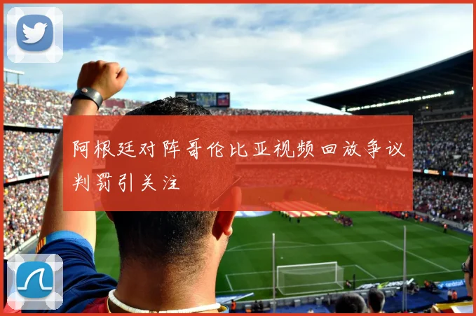 阿根廷对阵哥伦比亚视频回放争议判罚引关注