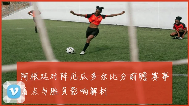 阿根廷对阵厄瓜多尔比分前瞻 赛事看点与胜负影响解析