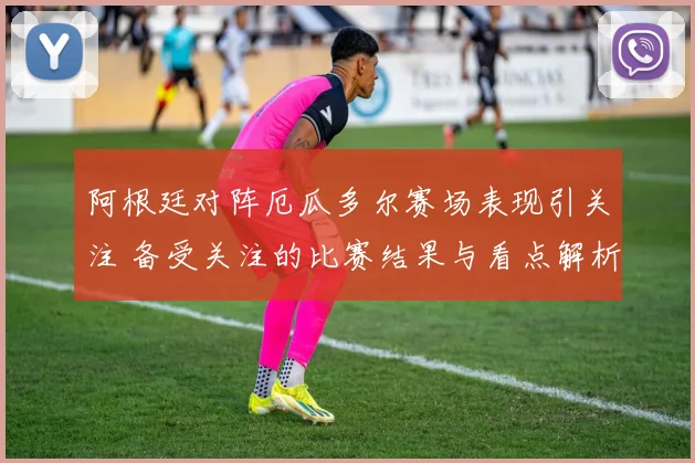 阿根廷对阵厄瓜多尔赛场表现引关注 备受关注的比赛结果与看点解析