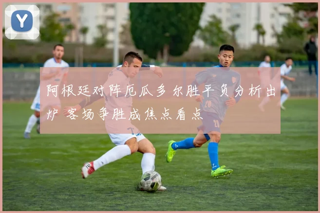 阿根廷对阵厄瓜多尔胜平负分析出炉 客场争胜成焦点看点
