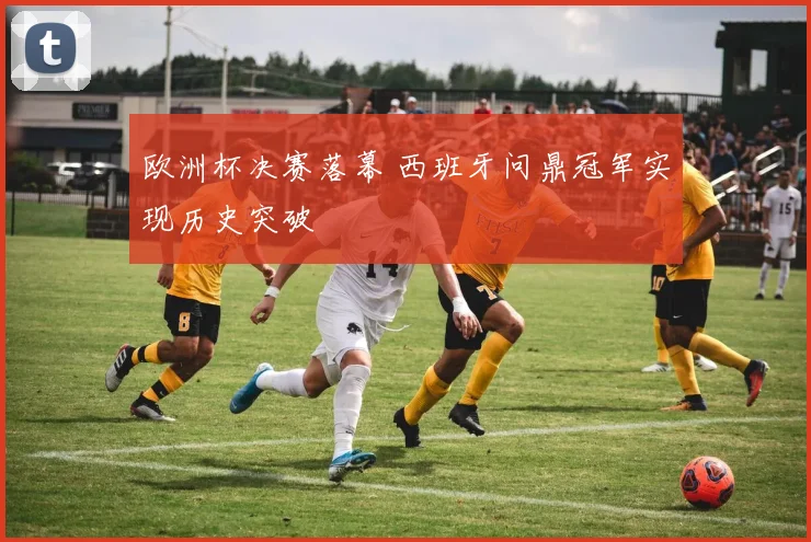 欧洲杯决赛落幕 西班牙问鼎冠军实现历史突破