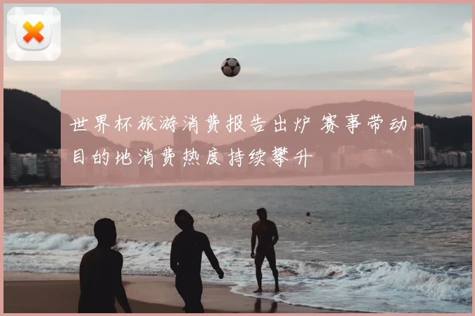 世界杯旅游消费报告出炉 赛事带动目的地消费热度持续攀升