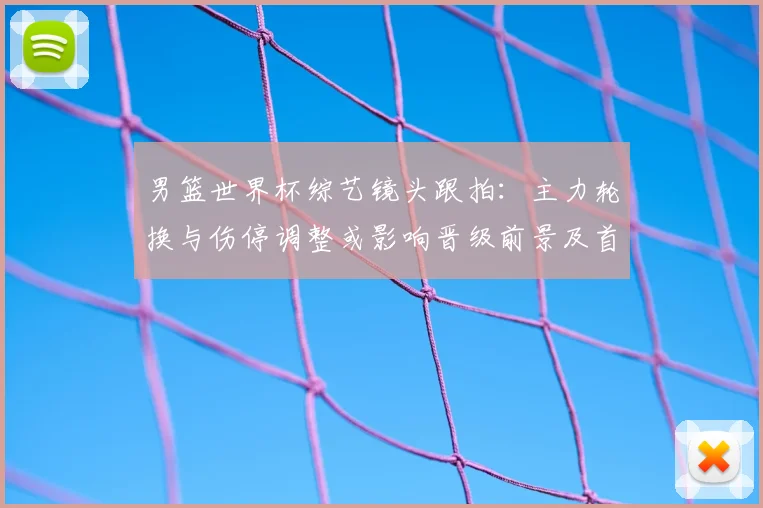 男篮世界杯综艺镜头跟拍：主力轮换与伤停调整或影响晋级前景及首发名单