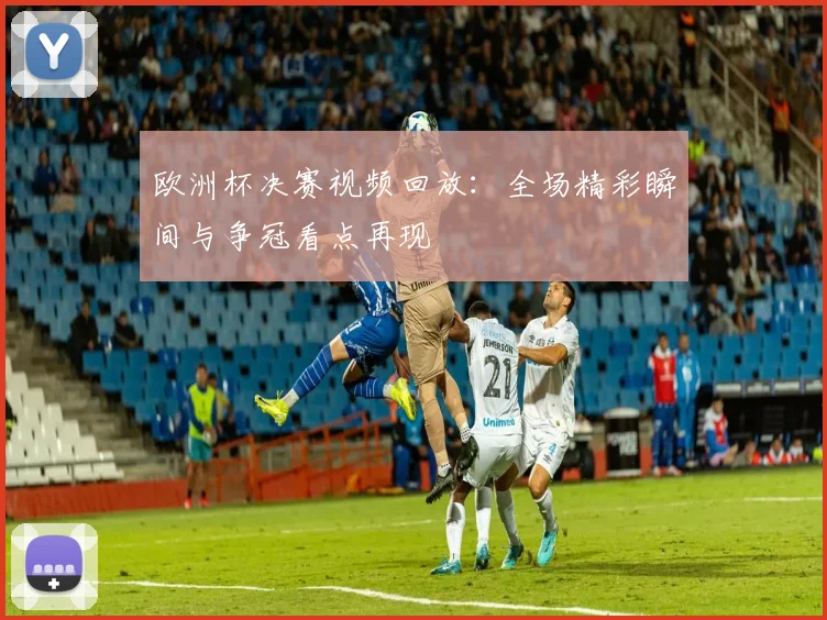 欧洲杯决赛视频回放:全场精彩瞬间与争冠看点再现