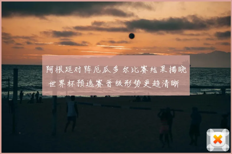 阿根廷对阵厄瓜多尔比赛结果揭晓 世界杯预选赛晋级形势更趋清晰